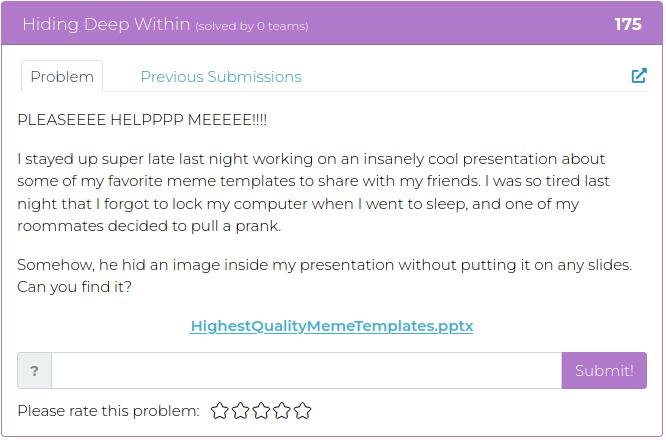 PLEASEEEE HELPPPP MEEEEE!!!! I stayed up super late last night working on an insanely cool presentation about some of my favorite meme templates to share with my friends. I was so tired last night that I forgot to lock my computer when I went to sleep, and one of my roommates decided to pull a prank. Somehow, he hid an image inside my presentation without putting it on any slides. Can you find it?