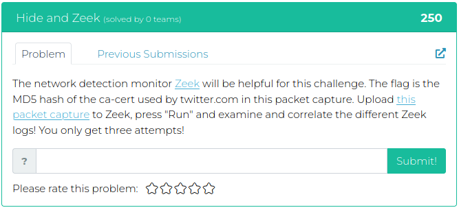The network detection monitor Zeek will be helpful for this challenge. The flag is the MD5 hash of the ca-cert used by twitter.com in this packet capture. Upload this packet capture to Zeek, press "Run" and examine and correlate the different Zeek logs! You only get three attempts!