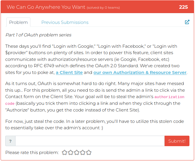 Part 1 of OAuth problem series These days you'll find "Login with Google," "Login with Facebook," or "Login with $provider" buttons on plenty of sites. In order to power this feature, client sites communicate with authorization/resource servers (ie Google, Facebook, etc) according to RFC 6749 which defines the OAuth 2.0 Standard. We've created two sites for you to poke at, a Client Site and our own Authorization & Resource Server. As it turns out, OAuth is somewhat hard to do right. Many major sites have messed this up... For this problem, all you need to do is send the admin a link to click via the Contact form on the Client Site. Your goal will be to steal the admin's authorization code (basically you trick them into clicking a link and when they click through the "Authorize" button, you get the code instead of the Client Site). For now, just steal the code. In a later problem, you'll have to utilize this stolen code to essentially take over the admin's account :)