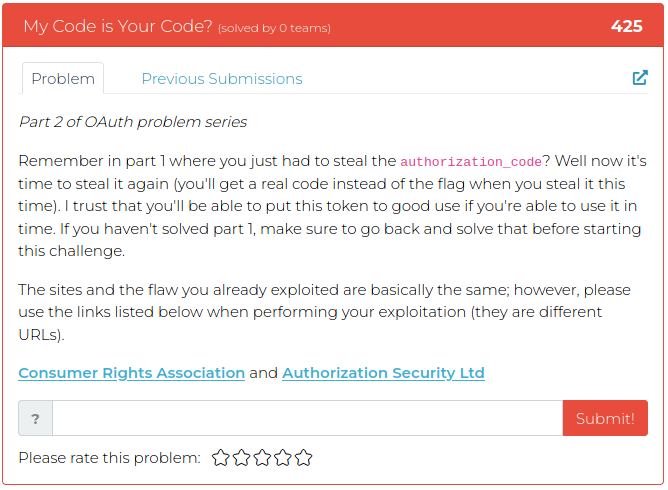 Part 2 of OAuth problem series Remember in part 1 where you just had to steal the authorization_code? Well now it's time to steal it again (you'll get a real code instead of the flag when you steal it this time). I trust that you'll be able to put this token to good use if you're able to use it in time. If you haven't solved part 1, make sure to go back and solve that before starting this challenge. The sites and the flaw you already exploited are basically the same; however, please use the links listed below when performing your exploitation (they are different URLs).